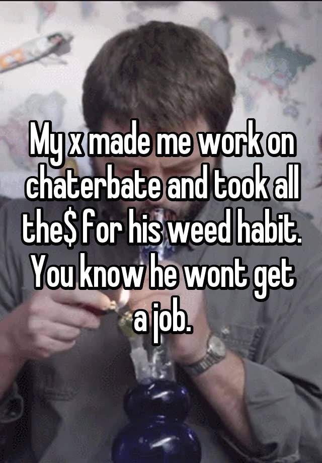 My x made me work on chaterbate and took all the$ for his weed habit. You know he wont get a job.