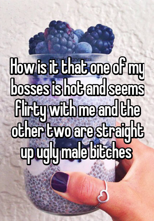 How is it that one of my bosses is hot and seems flirty with me and the other two are straight up ugly male bitches 