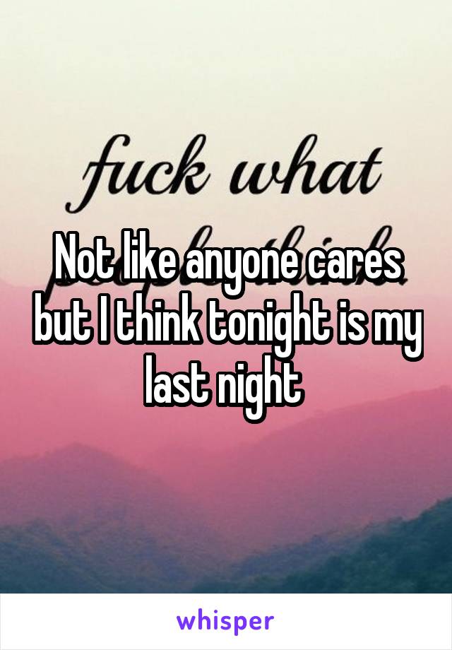 Not like anyone cares but I think tonight is my last night 