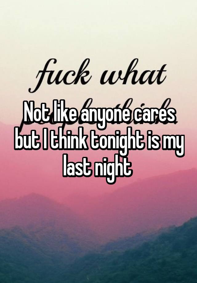 Not like anyone cares but I think tonight is my last night 