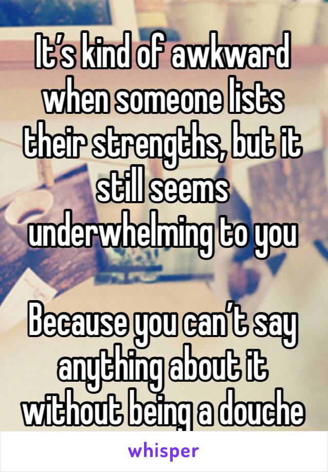 It’s kind of awkward when someone lists their strengths, but it still seems underwhelming to you 

Because you can’t say anything about it without being a douche 