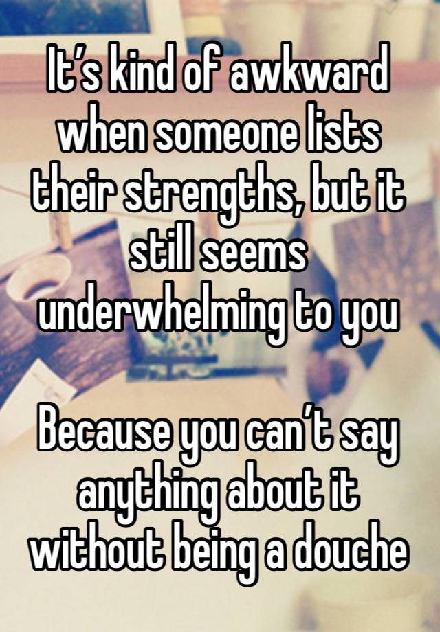 It’s kind of awkward when someone lists their strengths, but it still seems underwhelming to you 

Because you can’t say anything about it without being a douche 