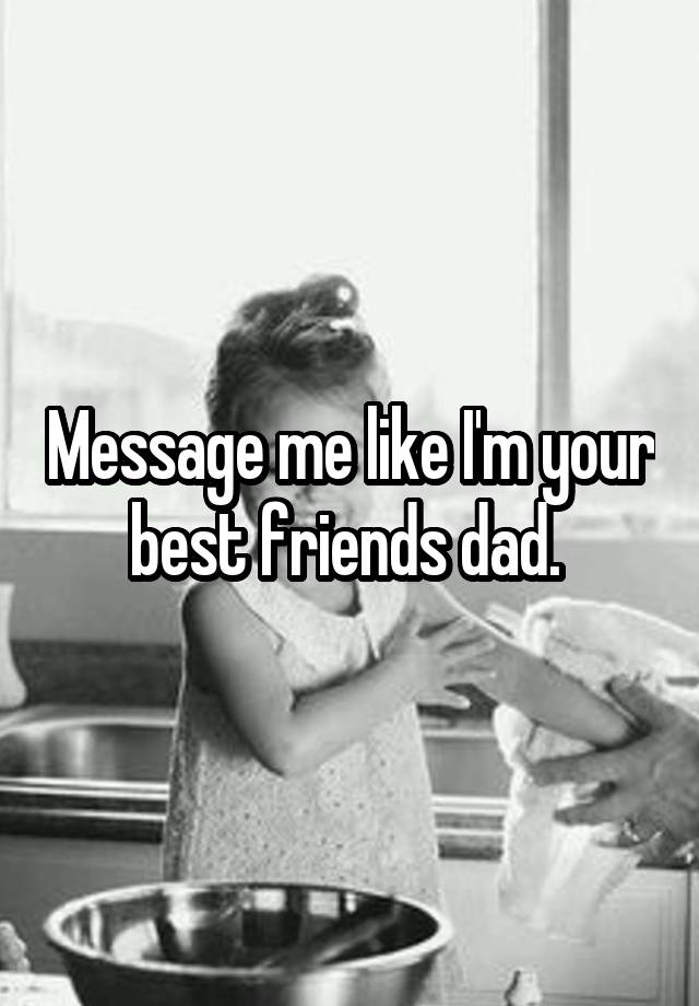 Message me like I'm your best friends dad. 