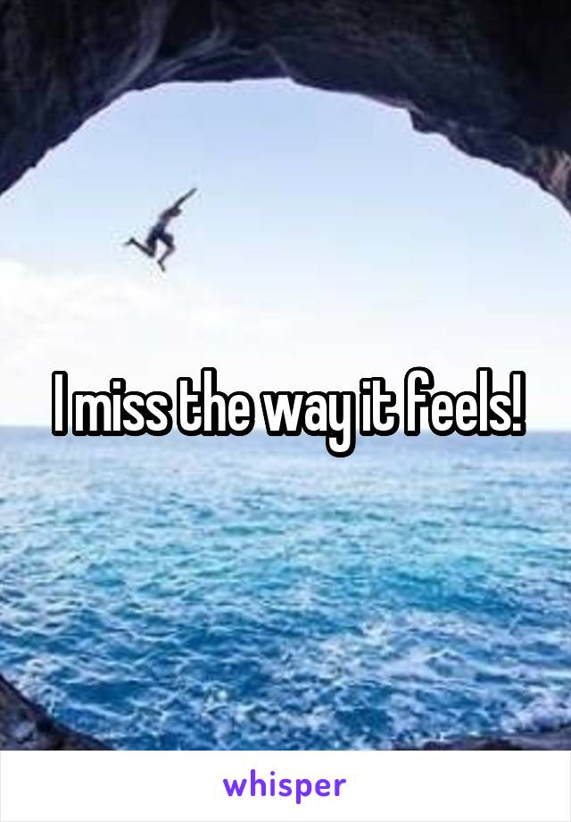 I miss the way it feels!