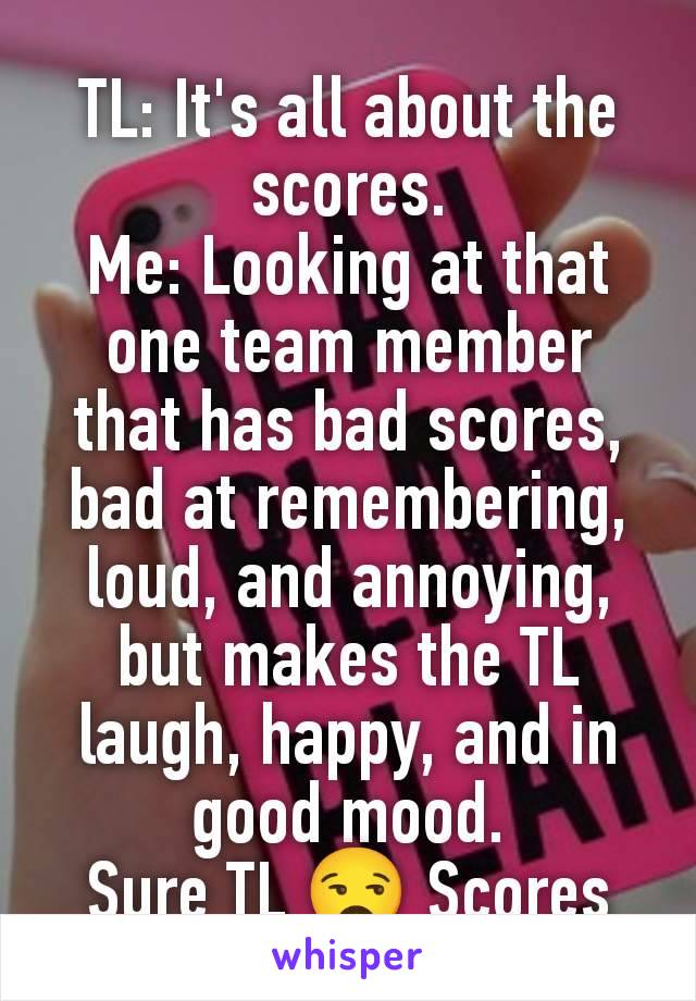 TL: It's all about the scores.
Me: Looking at that one team member that has bad scores, bad at remembering, loud, and annoying, but makes the TL laugh, happy, and in good mood.
Sure TL 😒 Scores