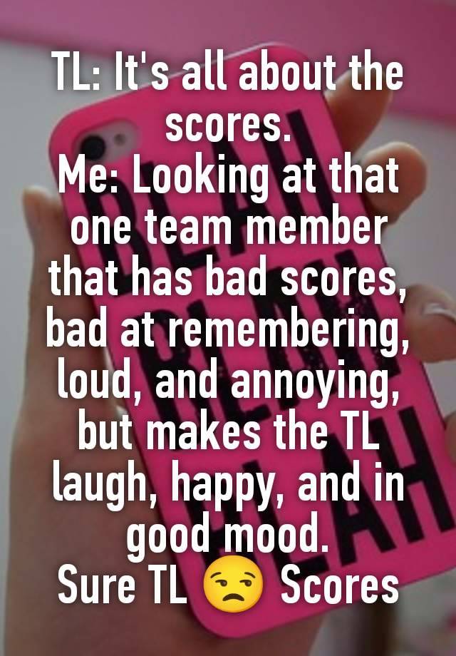 TL: It's all about the scores.
Me: Looking at that one team member that has bad scores, bad at remembering, loud, and annoying, but makes the TL laugh, happy, and in good mood.
Sure TL 😒 Scores