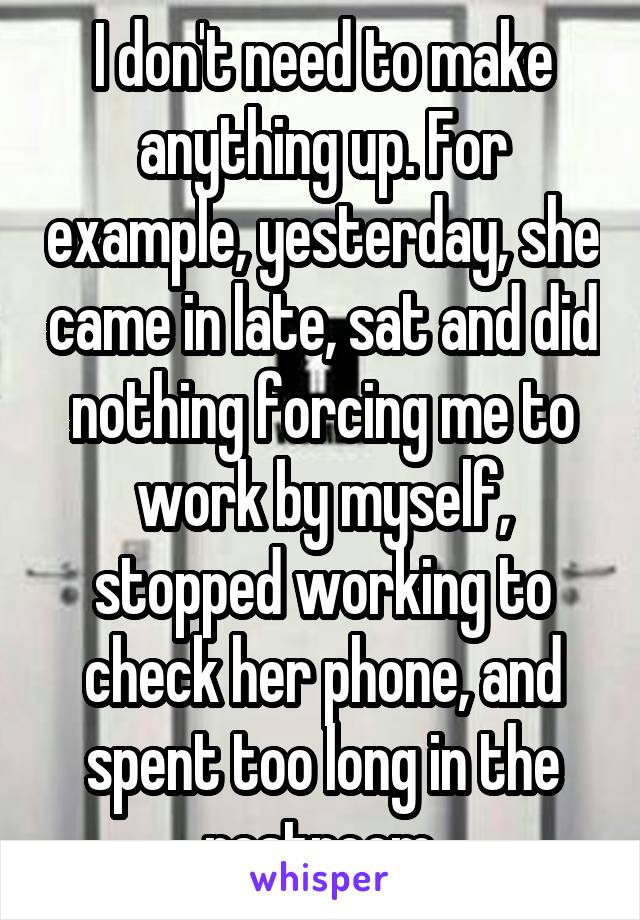 I don't need to make anything up. For example, yesterday, she came in late, sat and did nothing forcing me to work by myself, stopped working to check her phone, and spent too long in the restroom.