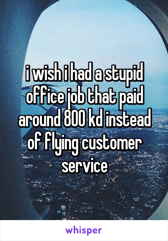 i wish i had a stupid office job that paid around 800 kd instead of flying customer service