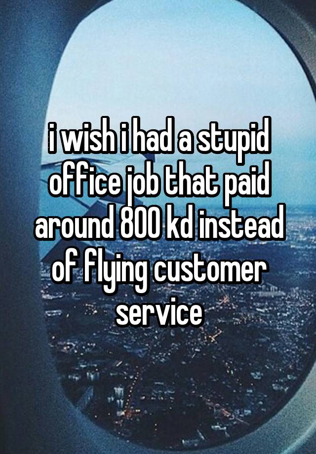 i wish i had a stupid office job that paid around 800 kd instead of flying customer service