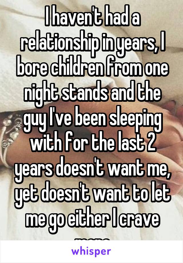 I haven't had a relationship in years, I bore children from one night stands and the guy I've been sleeping with for the last 2 years doesn't want me, yet doesn't want to let me go either I crave more