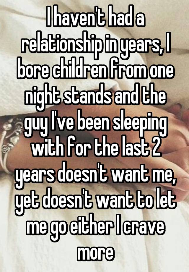 I haven't had a relationship in years, I bore children from one night stands and the guy I've been sleeping with for the last 2 years doesn't want me, yet doesn't want to let me go either I crave more