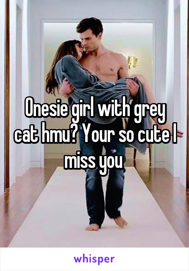 Onesie girl with grey cat hmu? Your so cute I miss you 