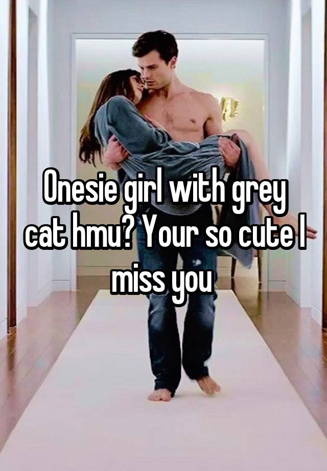 Onesie girl with grey cat hmu? Your so cute I miss you 