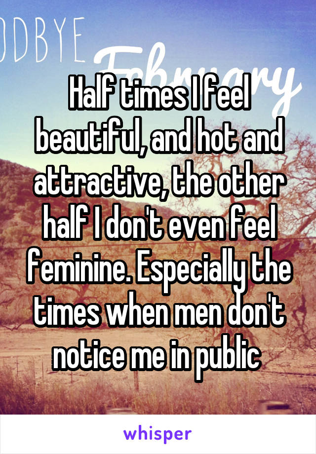 Half times I feel beautiful, and hot and attractive, the other half I don't even feel feminine. Especially the times when men don't notice me in public 