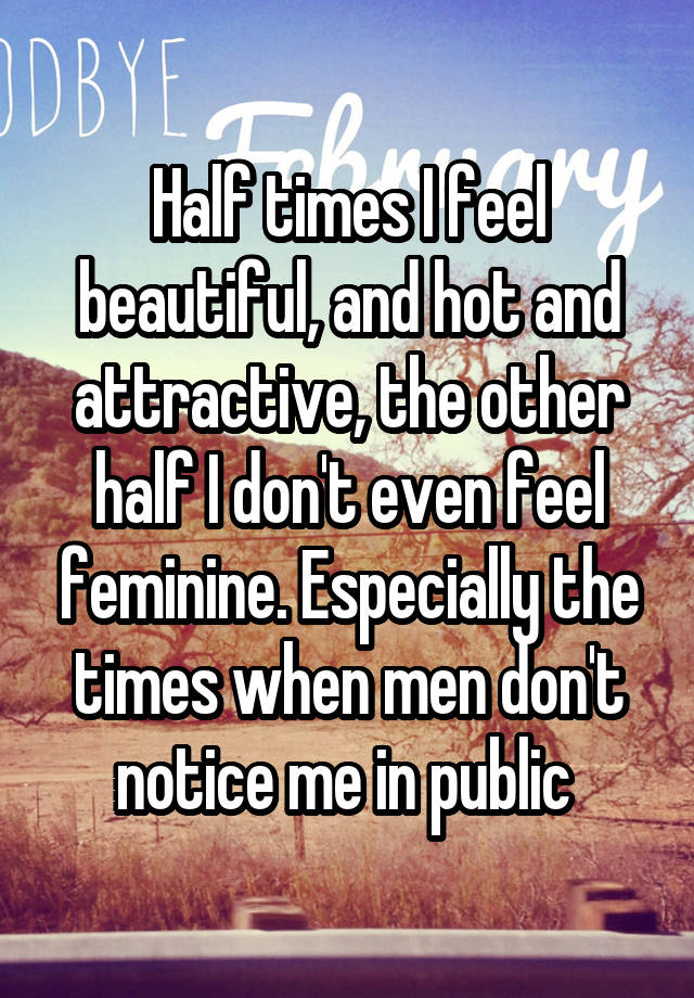 Half times I feel beautiful, and hot and attractive, the other half I don't even feel feminine. Especially the times when men don't notice me in public 