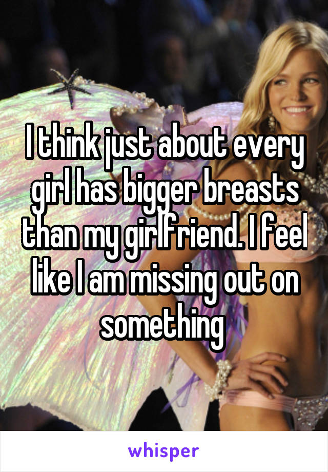 I think just about every girl has bigger breasts than my girlfriend. I feel like I am missing out on something 