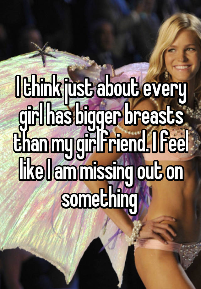 I think just about every girl has bigger breasts than my girlfriend. I feel like I am missing out on something 