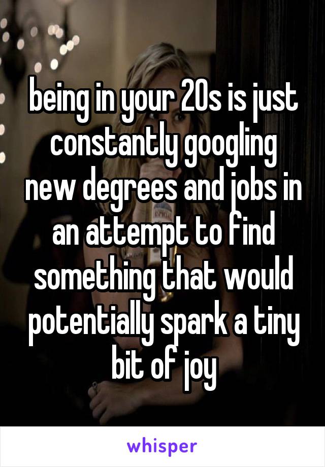 being in your 20s is just constantly googling new degrees and jobs in an attempt to find something that would potentially spark a tiny bit of joy