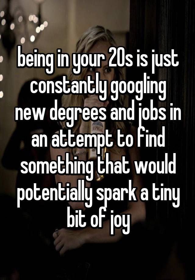 being in your 20s is just constantly googling new degrees and jobs in an attempt to find something that would potentially spark a tiny bit of joy