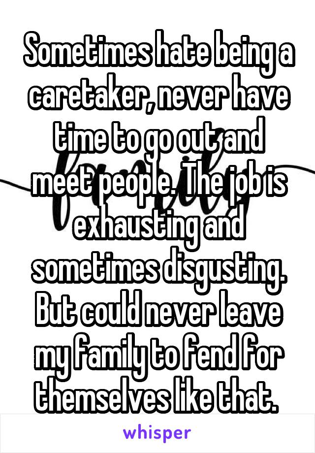 Sometimes hate being a caretaker, never have time to go out and meet people. The job is exhausting and sometimes disgusting. But could never leave my family to fend for themselves like that. 