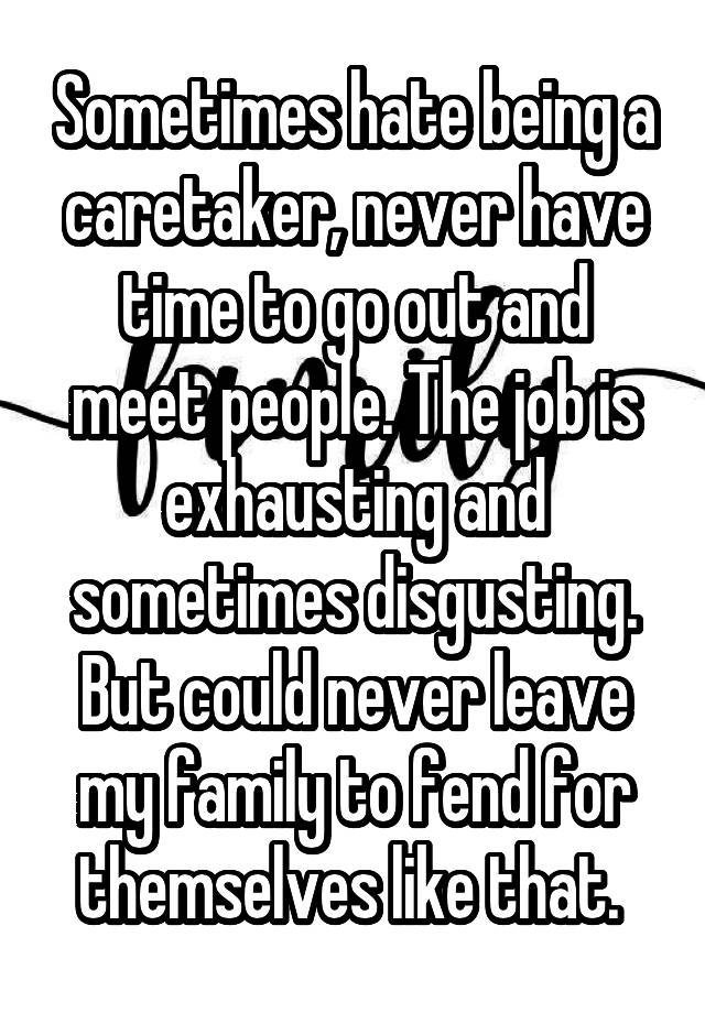 Sometimes hate being a caretaker, never have time to go out and meet people. The job is exhausting and sometimes disgusting. But could never leave my family to fend for themselves like that. 