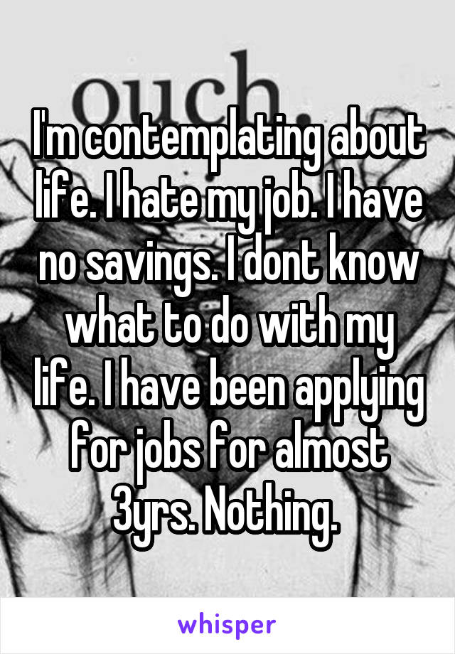 I'm contemplating about life. I hate my job. I have no savings. I dont know what to do with my life. I have been applying for jobs for almost 3yrs. Nothing. 