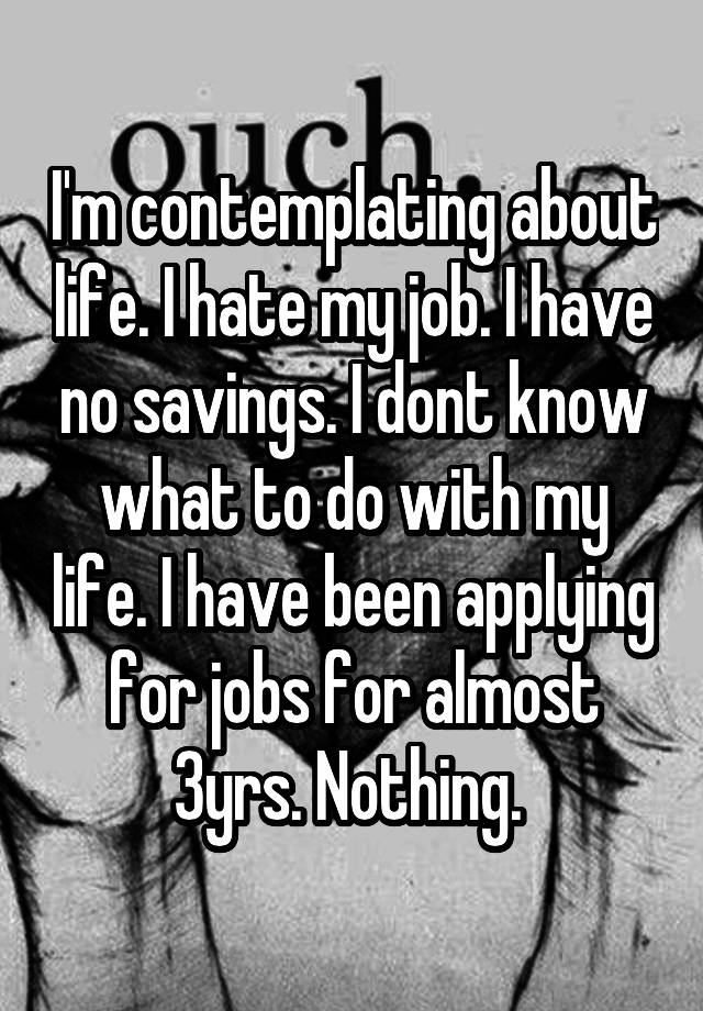 I'm contemplating about life. I hate my job. I have no savings. I dont know what to do with my life. I have been applying for jobs for almost 3yrs. Nothing. 