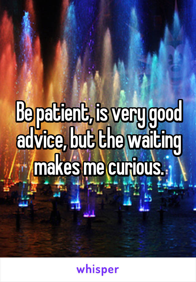 Be patient, is very good advice, but the waiting makes me curious.