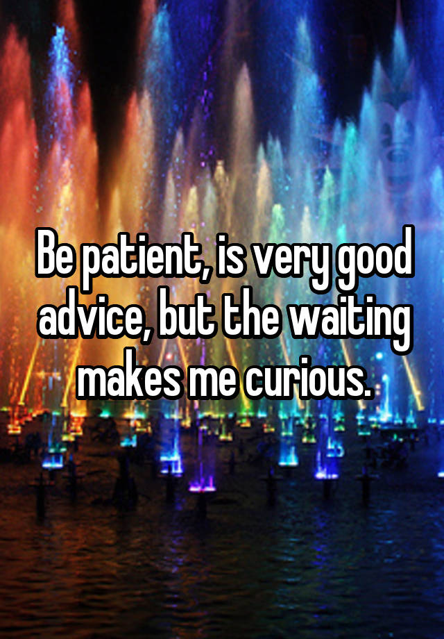 Be patient, is very good advice, but the waiting makes me curious.