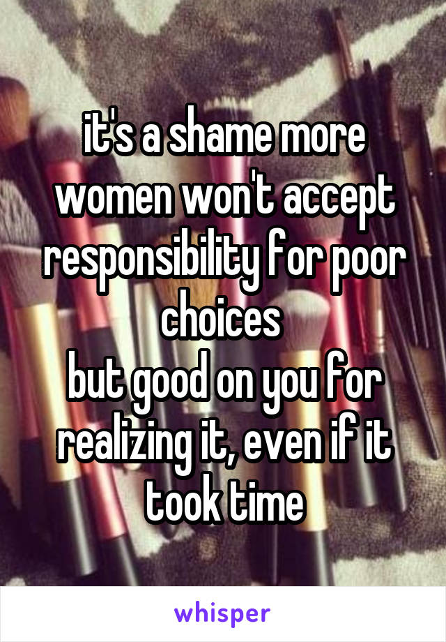 it's a shame more women won't accept responsibility for poor choices 
but good on you for realizing it, even if it took time