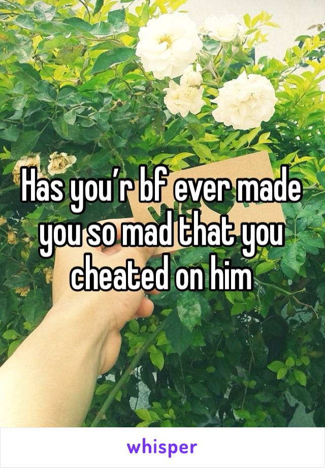 Has you’r bf ever made you so mad that you cheated on him 