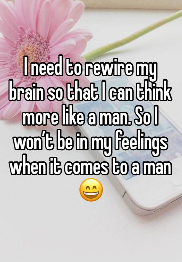 I need to rewire my brain so that I can think more like a man. So I won’t be in my feelings when it comes to a man 😄