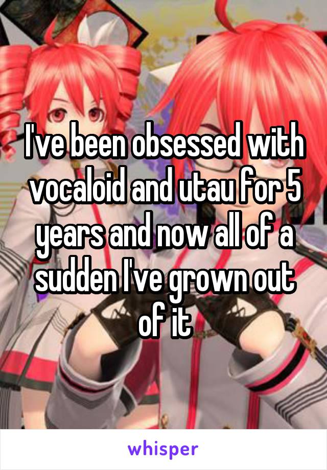 I've been obsessed with vocaloid and utau for 5 years and now all of a sudden I've grown out of it