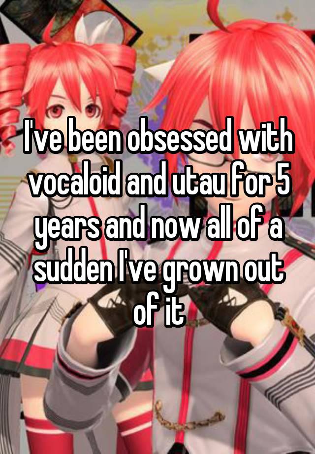 I've been obsessed with vocaloid and utau for 5 years and now all of a sudden I've grown out of it