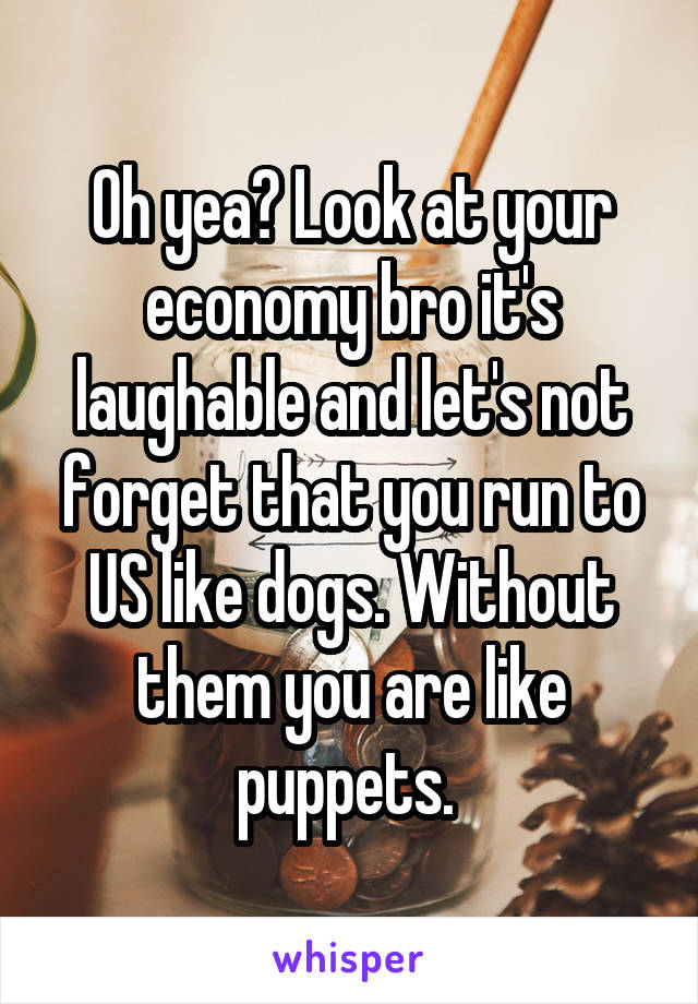 Oh yea? Look at your economy bro it's laughable and let's not forget that you run to US like dogs. Without them you are like puppets. 