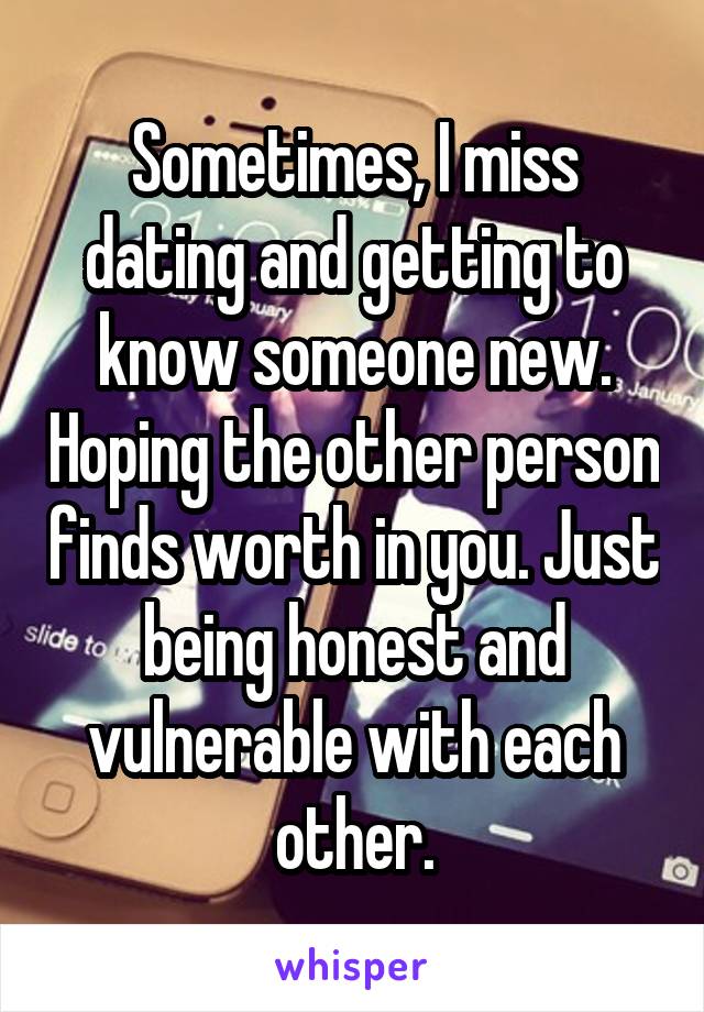 Sometimes, I miss dating and getting to know someone new. Hoping the other person finds worth in you. Just being honest and vulnerable with each other.