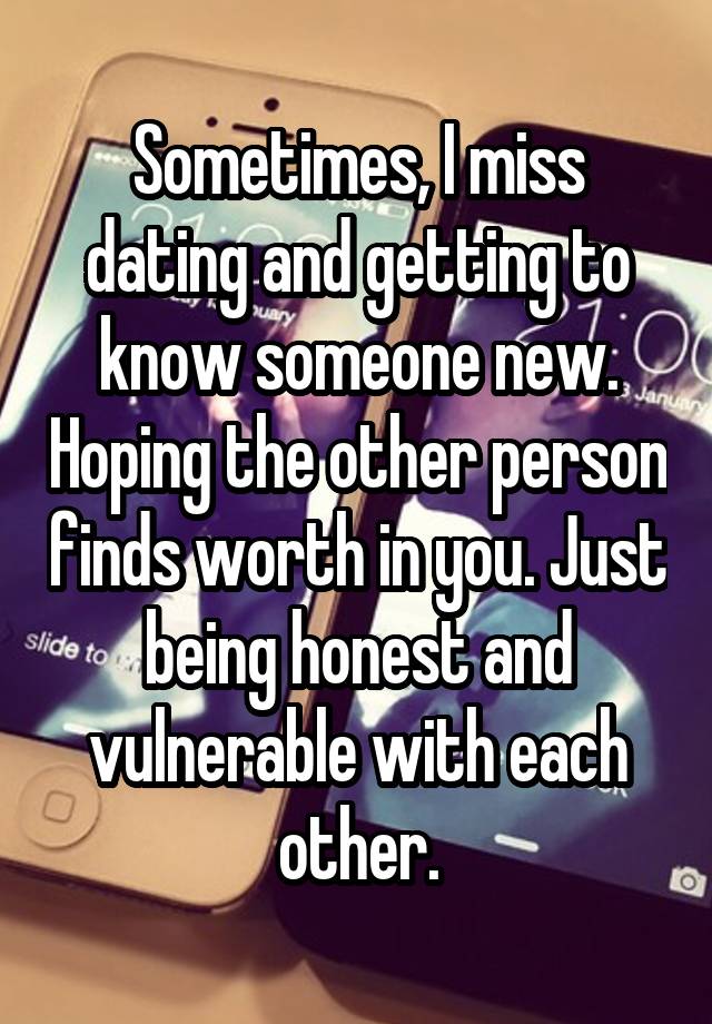 Sometimes, I miss dating and getting to know someone new. Hoping the other person finds worth in you. Just being honest and vulnerable with each other.