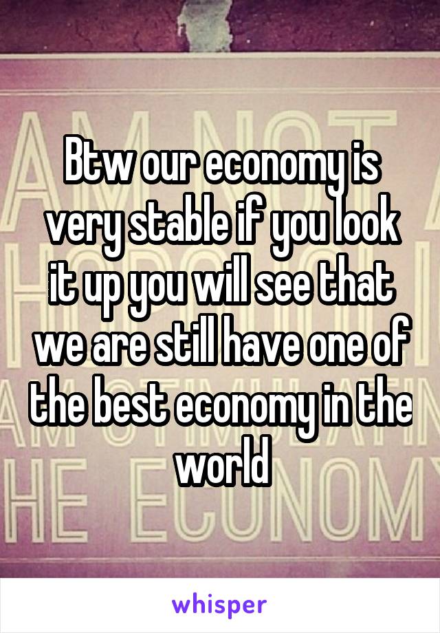 Btw our economy is very stable if you look it up you will see that we are still have one of the best economy in the world