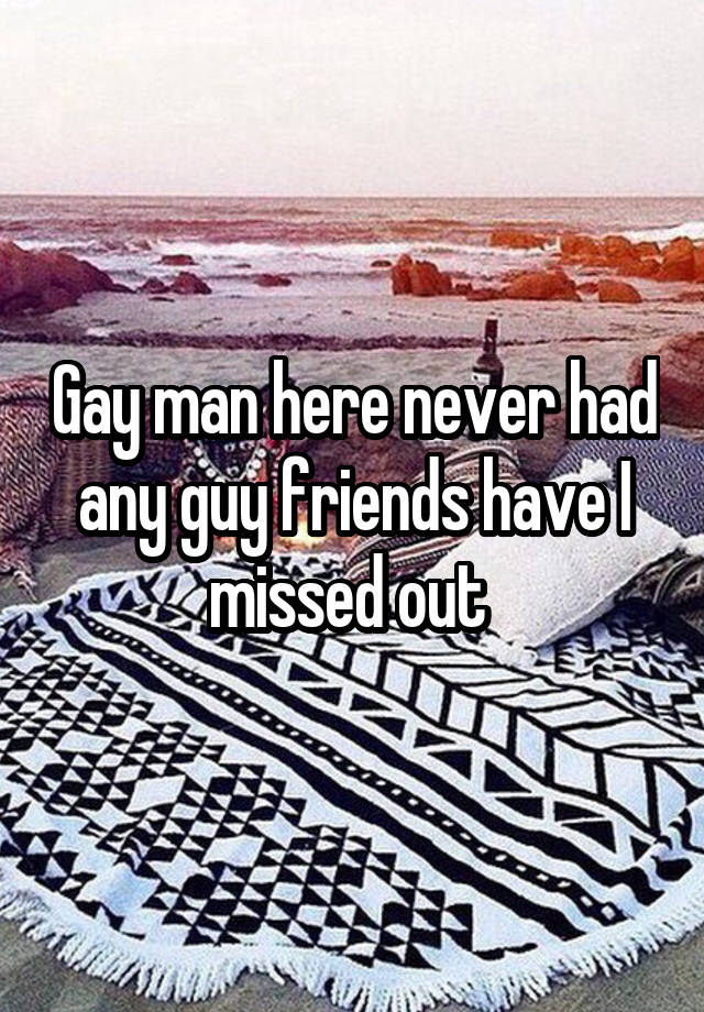 Gay man here never had any guy friends have I missed out 