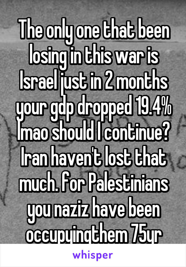 The only one that been losing in this war is Israel just in 2 months your gdp dropped 19.4% lmao should I continue? Iran haven't lost that much. for Palestinians you naziz have been occupyingthem 75yr