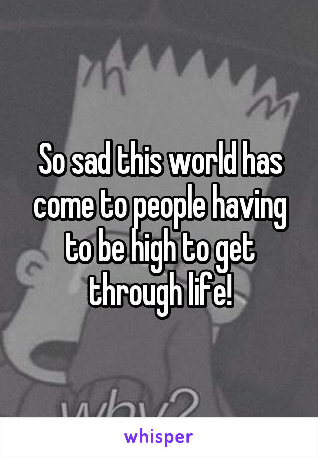 So sad this world has come to people having to be high to get through life!