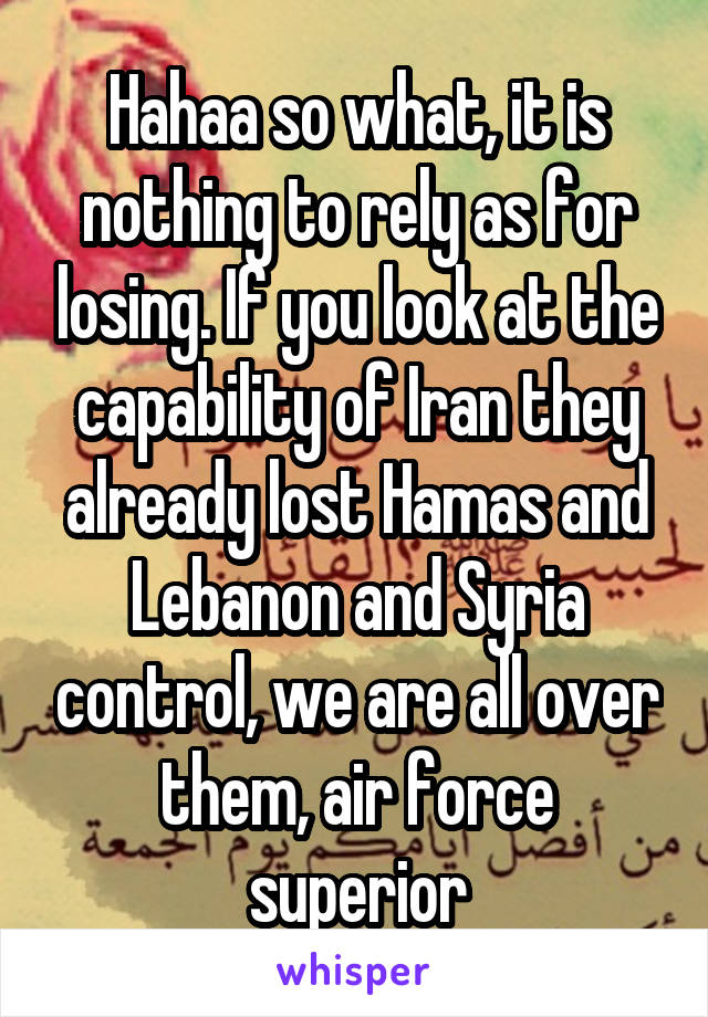 Hahaa so what, it is nothing to rely as for losing. If you look at the capability of Iran they already lost Hamas and Lebanon and Syria control, we are all over them, air force superior