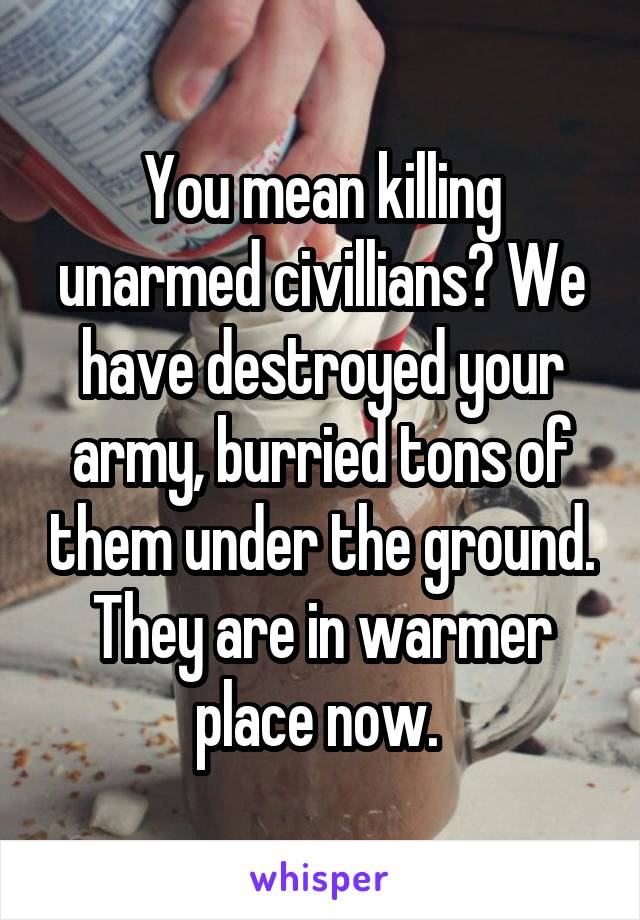 You mean killing unarmed civillians? We have destroyed your army, burried tons of them under the ground. They are in warmer place now. 