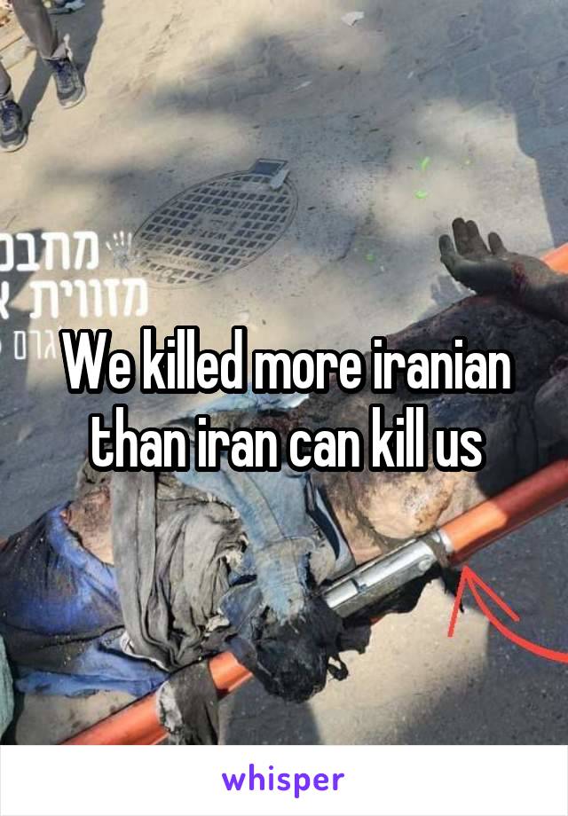 We killed more iranian than iran can kill us