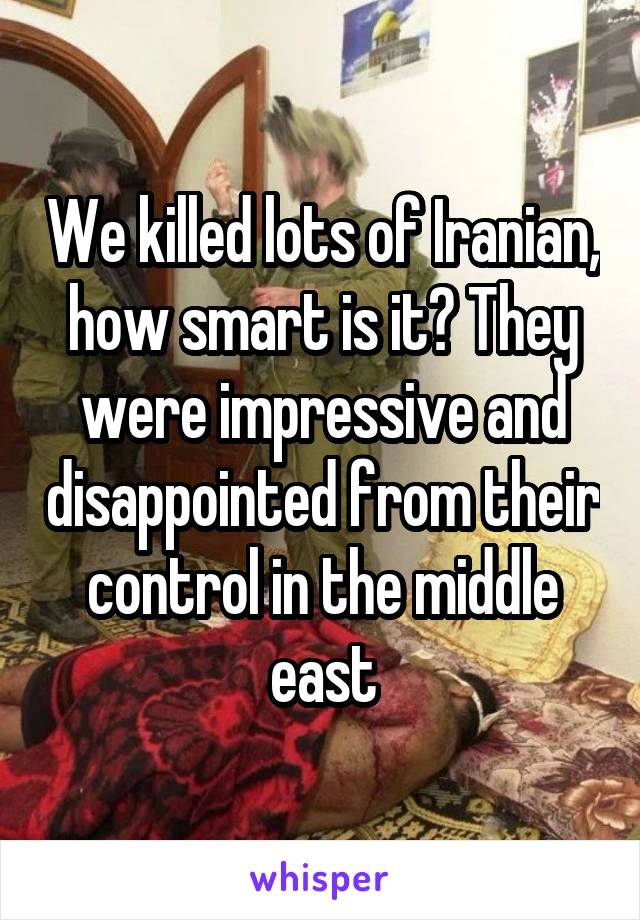 We killed lots of Iranian, how smart is it? They were impressive and disappointed from their control in the middle east