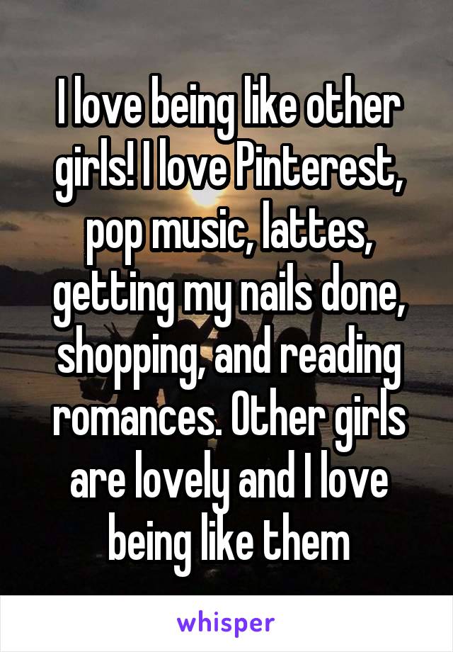 I love being like other girls! I love Pinterest, pop music, lattes, getting my nails done, shopping, and reading romances. Other girls are lovely and I love being like them