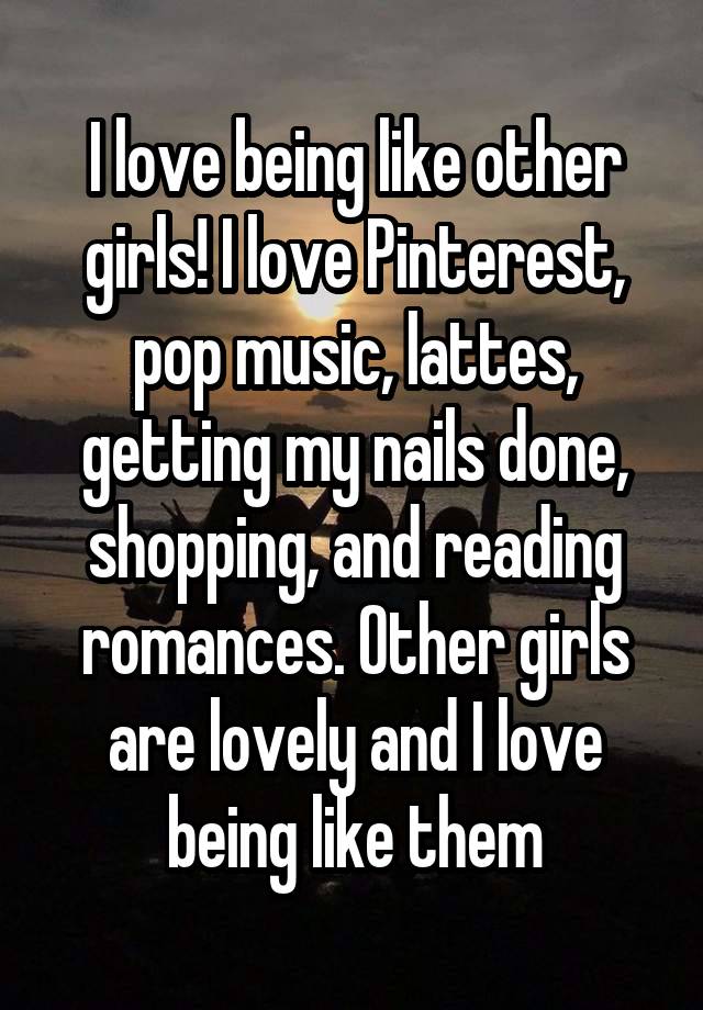 I love being like other girls! I love Pinterest, pop music, lattes, getting my nails done, shopping, and reading romances. Other girls are lovely and I love being like them