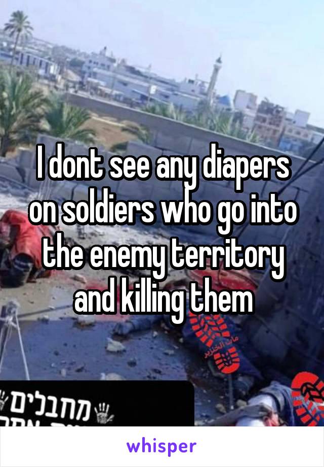 I dont see any diapers on soldiers who go into the enemy territory and killing them