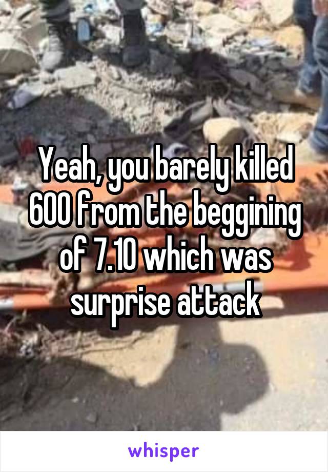 Yeah, you barely killed 600 from the beggining of 7.10 which was surprise attack