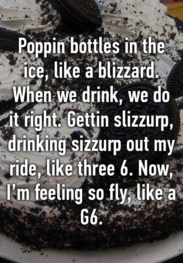 Poppin bottles in the ice, like a blizzard. When we drink, we do it right. Gettin slizzurp, drinking sizzurp out my ride, like three 6. Now, I’m feeling so fly, like a G6. 